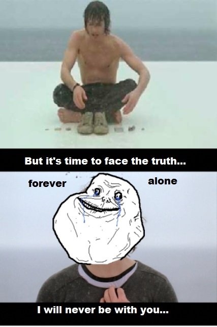 Aber es ist Zeit, der Wahrheit ins Gesicht ... FOREVER ALONE